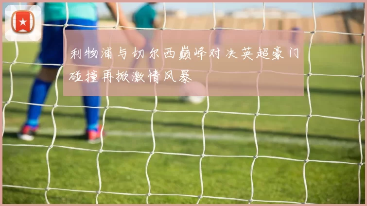 利物浦与切尔西巅峰对决英超豪门碰撞再掀激情风暴