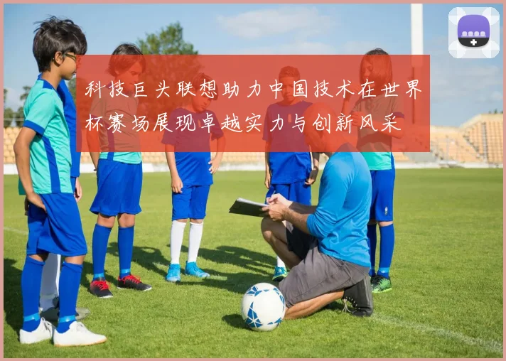 科技巨头联想助力中国技术在世界杯赛场展现卓越实力与创新风采