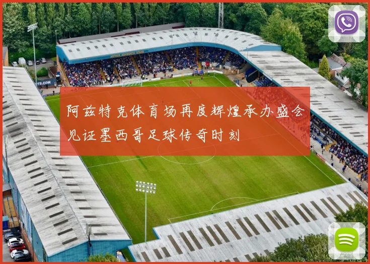 阿兹特克体育场再度辉煌承办盛会见证墨西哥足球传奇时刻