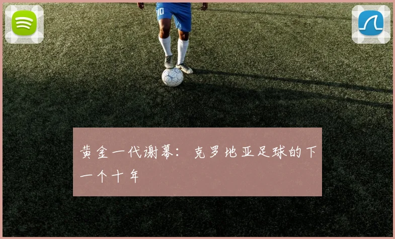 黄金一代谢幕：克罗地亚足球的下一个十年