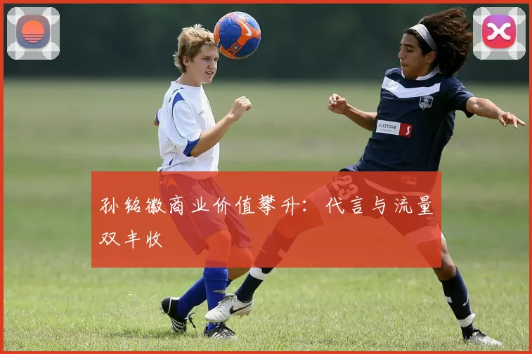 孙铭徽商业价值攀升：代言与流量双丰收