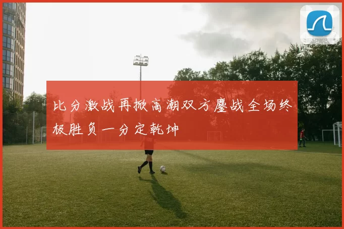 比分激战再掀高潮双方鏖战全场终极胜负一分定乾坤
