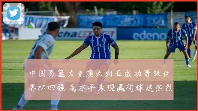 中国男篮力克澳大利亚成功晋级世界杯四强 高水平表现赢得球迷热烈喝彩