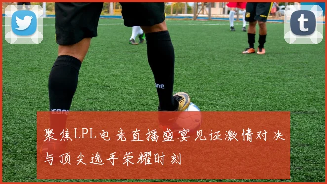 聚焦LPL电竞直播盛宴见证激情对决与顶尖选手荣耀时刻