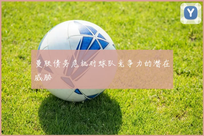 曼联债务危机对球队竞争力的潜在威胁