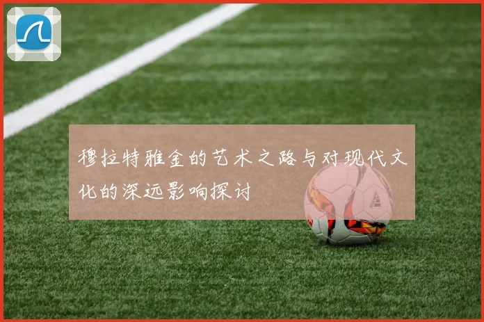 穆拉特雅金的艺术之路与对现代文化的深远影响探讨