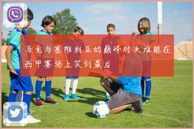 马竞与塞维利亚的巅峰对决谁能在西甲赛场上笑到最后