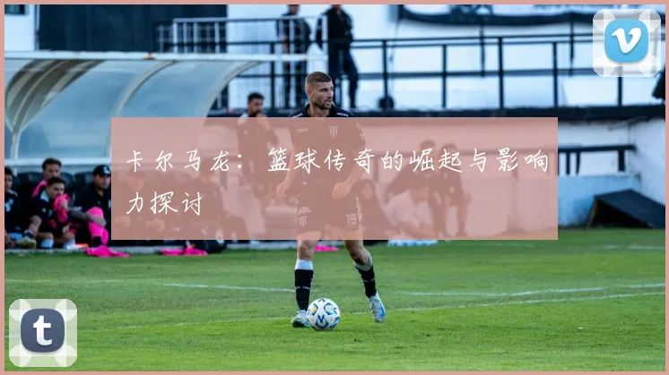 卡尔马龙：篮球传奇的崛起与影响力探讨