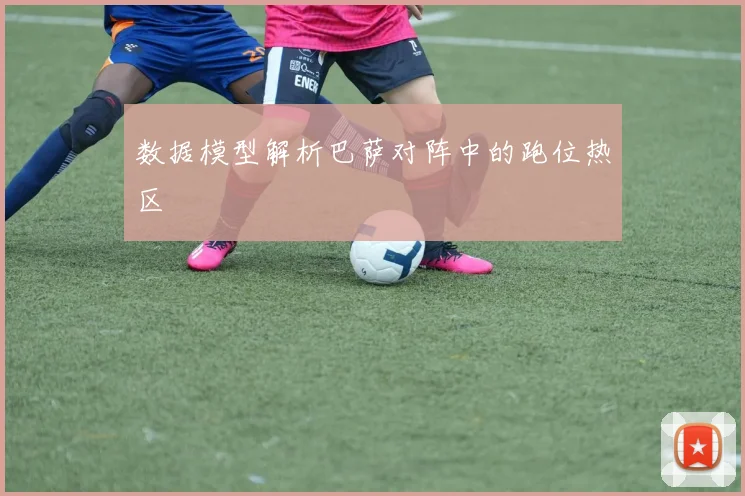 数据模型解析巴萨对阵中的跑位热区