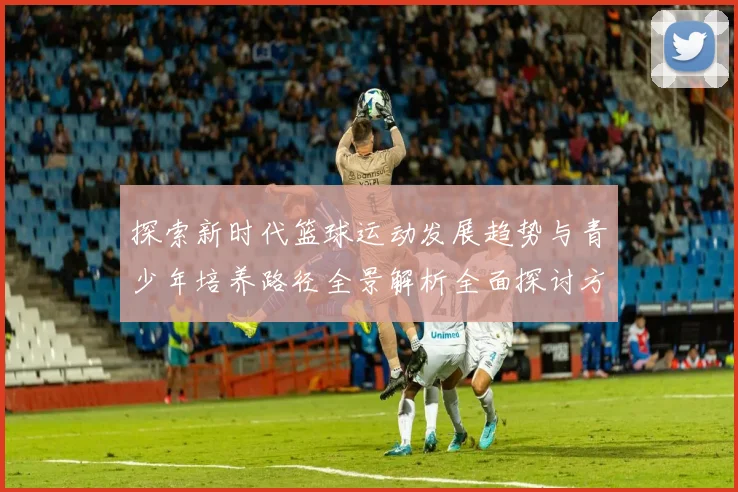 探索新时代篮球运动发展趋势与青少年培养路径全景解析全面探讨方向