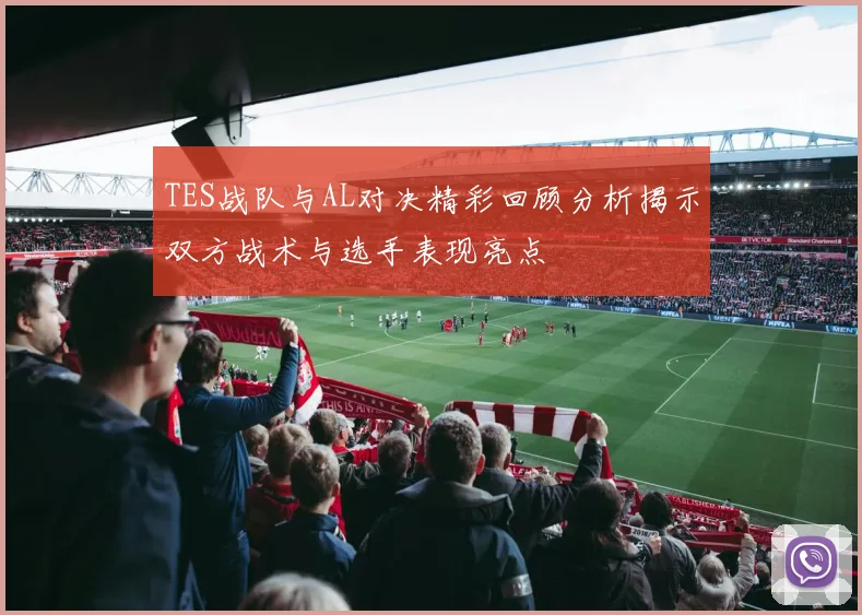 TES战队与AL对决精彩回顾分析揭示双方战术与选手表现亮点